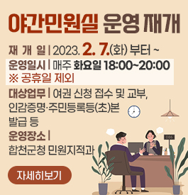 야간민원실 운영 재개
재 개 일 : 2023. 2. 7.(화) 부터 ~
운영일시 : 매주 화요일 18:00~20:00 ※ 공휴일 제외
대상업무 : 여권 신청 접수 및 교부, 인감증명·주민등록등(초)본 발급 등
운영장소 : 합천군청 민원지적과
자세히보기