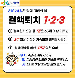 3월 24일은 결핵 예방의 날
결핵퇴치 1.2.3
1.결핵환자 2명 중 1명은 65세 이상 어르신
2.2주 이상 기침이 지속되면 결핵검사받기
3.결핵예방을 위한 3가지 실천 수칙
하나. 기침 에티켓 지키기
둘. 기침증상 있으면 마스크 착용하기
셋. 30초 이상 흐르는 물에 손씻기