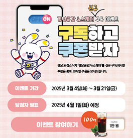 경남공감 뉴스레터 신규 구독 이벤트
구독하고 쿠폰받자
경남 도정소식지 '경남공감 뉴스레터'를 신규 구독하시면
추첨을 통해 모바일 쿠폰을 보내드립니다.
이벤트 기간:2025년 3월 4일(화)~3월 21일(금)
당첨자 발표:2025년 4월 1일(화) 예정
이벤트 참여하기