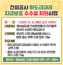 건설공사 하도급대금 지급보증 수수료 지원사업
- 기 간 : ~ 2025. 12. 12.(예산 소진 시까지)
- 사업대상 : 경상남도에 건설현장을 둔 민간발주 공사의 수급인(원도급사)
- 신청방법 : 온라인 신청(경남바로서비스), 방문 또는 우편 신청 모두 가능
- 주요내용
․ 하도급대금지급보증서 발급 수수료의 50% 금액 지원
․ 동일 수급인에게 사업기간 내 최대 3천만원까지 지원 가능
- 문의처 : 경상남도 건설지원과 055-211-2924