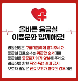 올바른 응급실 이용문화 함께해요!
병원선정은 구급대원에게 맡겨주세요
응급실 진료순서는 위급한 순서대로
응급실은 중증환자에게 양보해 주세요
의료진을 향한 폭언 폭행 절대 금지
보호자 출입은 진료보조가 필요한 경우에만
