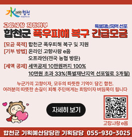 水려한합천
고향사랑 지정기부 특별재난지역 선포
합천군 폭우피해 복구 긴급 모금
모금목적:합천군 폭우피해 복구 및 지원
기부방법:온라은 고향사랑 e음 오프라인(전국 농협 방문)
세액공제:세액공제 10만원까지 100% 10만원 초과 33%(특별재난지역 선포일로 3개월)
누군가의 고향이자, 모두의 따뜻한 기억이 담긴 합천. 여러분의 따뜻한 손길이 피해 주민에게는 희망이자 버팀목이 됩니다
합천군 기획예산담당관 기획담당 055-930-3025
고향사랑 e음(qr코드 바로가기)