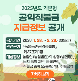 2025년도 기본형 공익직불금 지급정보 공개
- 공개기간 : 2026. 1. 28. ~ 2. 26. (30일간)
- 관련근거 :「농업농촌공익직불법」제37조제1항
- 대상정보 : 농업인(농업법인)의 성명(법인명), 농지 등의 지번, 등록면적, 직불금 종류(소농/면적), 수령금액
자세히보기