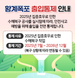 황계폭포 출입통제 안내
2025년 집중호우로 인한 수해복구 공사를 실시함에 따라,
안전사고 예방을 위해 출입을 전면 통제합니다.
이용객 여러분의 양해와 적극적인 협조를 부탁드립니다.
통제 사유: 2025년 집중호우로 인한 수해복구 작업
통제 기간: 2025년 7월 ~ 2026년 12월
(복구 상황에 따라 변동될 수 있음)