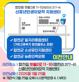 합천군 일자리종합센터 (거창고용복지 합천출장소 포함),합천군 소상공인지원센터,합천군 농촌인력은행 이전안내
이전장소: 합천읍 핫들2로 11-10(합천리 377-4) 신중년인생이모작 지원센터
이전날짜: 2026월 3월 25월 ※ 개관식 3월 25일 오후2시 (본격운영 4. 1.부터)
합천읍 핫들2로 11-10(합천리 377-4) 신중년인생이모작 지원센터
