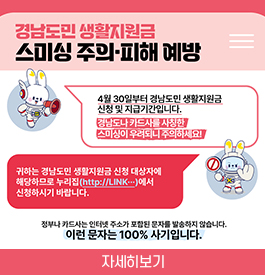 경남도민 생활지원금 스미싱 주의·피해 예방
4월 30일부터 경남도민 생활지원금 신청 및 지급기간입니다.
경남도나 카드사를 사칭한 스미싱이 우려되니 주의하세요!
귀하는 경남도민 생활지원금 신청 대상자에 해당하므로
누리집(http://LINK...)에서 신청하시기 바랍니다.
정부나 카드사는 인터넷 주소가 포함된 문자를 방송하지 않습니다.
이런 문자는 100% 사기입니다.
자세히보기