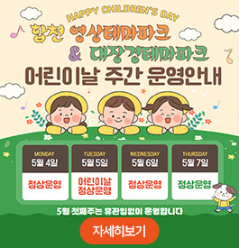 HAPPY CHILDREN'S DAY
합천 영상테마파크 & 대장경테마파크 어린이날 주간 운영 안내
5월 4일(월) : 정상운영
5월 5일(화) : 어린이날 정상운영
5월 6일(수) : 정상운영
5월 7일(목) : 정상운영
5월 첫째주는 휴관일 없이 운영합니다
자세히보기
