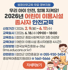 법정의무교육·무료·정부지원
우리 아이 안전, 함께 지켜요!
2026년 어린이 이용시설 종사자 안전교육
신청기간 : 2026. 2. 9.(월) ~ 6. 17.(수)
교육일시 : 2026. 6. 18.(수) 09:00 ~ 18:00
교육장소 : 합천군 종합사회복지관 3층 대강당
교육대상 : 어린이 이용시설 종사자(법정 4시간)
신청방법 : 한국보육진흥원 e-러닝(lms.educare.or.kr)
관련문의 : 합천군 안전총괄과 ☎ 055-930-3454, 중앙육아종합지원센터 ☎ 1661-5666
자세히보기