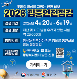 우리의 일상을 지키는 안전 예보
2026 집중안전점검
점검기간 : 2026. 4. 20. ~ 6. 19.
점검대상 : 재난 및 사고 발생 우려가 있는 시설 약 25,000개
점검방법 : 정부와 전문가가 전문 장비를 동원하여 합동 현장점검
주민점검신청제 신청방법 : 안전신문고 앱 또는 행정복지센터 방문 신청
행정안전부, 합천군
자세히보기