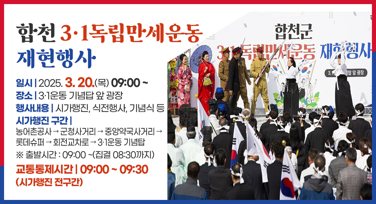 합천 3·1독립만세운동 재현행사
일시 : 2025. 3. 20.(목) 09:00 ~
장소 : 3·1운동 기념답 앞 광장
행사내용 : 시가행진, 식전행사, 기념식 등
시가행진 구간 : 농어촌공사 → 군청사거리 → 중앙약국사거리 → 롯데슈퍼 → 회전교차로 → 3·1운동 기념탑
※ 출발시간 : 09:00 ~(집결 08:30까지)
교통통제시간 : 09:00 ~ 09:30(시가행진 전구간)
