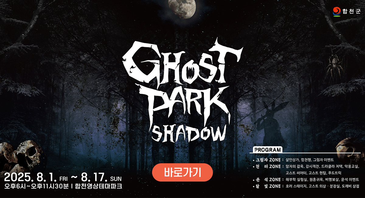 합천군
GHOST PARK SHADOW
2025. 8. 1.(금) ~ 8. 17.(일)
오후 6시 ~ 11시 30분 합천영상테마파크
PROGRAM
그림자 ZONE : 살인상가, 합천행, 그림자 이벤트
헌터 ZONE : 망자의감옥, 가시객잔, 드라쿨라 저택, 악몽교실, 고스트 씨어터, 고스트 헌팅, 푸드트럭
운석 ZONE : 해부학 실험실, 원혼귀옥, 비명보살, 운석 이벤트
달빛 ZONE : 호러 스테이지, 고스트 의상·분장실, 도깨비 상점
바로가기