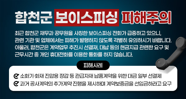 합천군 보이스피싱 피해주의
최근 합천군 재무과 공무원을 사칭한 보이스피싱 전화가 급증하고 있으니, 관련 기관 및 업체에서는 피해가 발행하지 않도록 각별히 유의하시기 바랍니다.
아울러, 합천군은 계약업무 추진시 선결재, 대납 등의 현금지급 관련한 요구 및 근무시간 중 개인 휴대전화를 이용한 통화를 하지 않습니다.
피해사례
소화기·화재 진압용 장갑 등 관급자재 납품계약을 위한 대금 일부 선결제
과거 공사계약의 추가계약 진행을 제시하며 계약보증금을 선입금하라고 요구