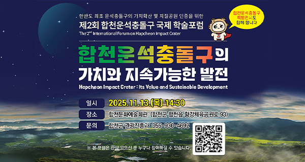 한반도 최초 운석충돌구의 가치확산 및 지질공원 인증을 위한
제2회 합천운석충돌구 국제 학술포럼
The 2nd International Forum on Hapcheon Impact Crater
합천운석충돌구의 가치와 지속가능한 발전
Hapcheon Impact Crater : Its Value and Sustainable Development
일시 : 2025.11.13.(목) 14:30
장소 : 합천문화예술회관(합천군 합천읍 황강체육공원로93)
문의 : 합천군 관광진흥과 055-930-4692
※ 본 포럼은 관심 있으신 분 누구나 참여하실 수 있습니다.
qr코드(https://m.site.naver.com/1SKLO)