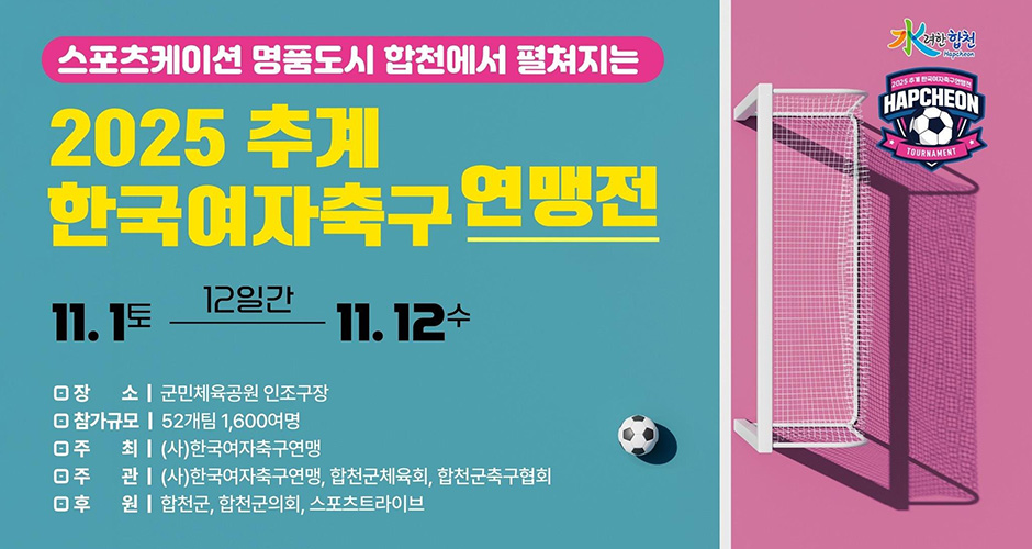 水려한 합천
스포트케이션 명품도시 합천에서 펼쳐지는
2025 추계 한국여자축구 연맹전
11. 1.(토) ~ 11. 12.(수)
장소 : 군민체육공원 인조구장
참가규모 : 52개팀 1,600여명
주최 : (사)한국여자축구연맹
주관 : (사)한국여자축구연맹, 합천군체육회, 합천군축구협회
후원 : 합천군, 합천군의회, 스포츠트라이브