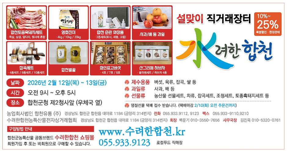 설맞이 직거래장터 수려한합천 10%~25%특별할인·한정판매
합천토종흑돼지세트 목살,삼겹,앞다리,뒷사태 혼합
영호진미 4kg/10kg/20kg
합천 춘란 화장품 3종세트(토너, 세럼, 크림)
사과/배 등 과일
잡곡세트 4종세트/6종세트/10종세트
합천벌꿀
화인표고버섯 4호/7호/8호
산그리메 허브차 블러썸세트/허브차 4종
날짜:2026년 2월 12일(목)~13일(금)
시간:오전 9시~오후 5시
장소:합천군청 제2청사앞(우체국 옆)
제수용품 버섯,육류,잡곡,쌀 등
과일류 사과,배 등
선물류 농산물 선물세트,차류,잡곡세트,조청세트,토종흑돼지세트 등
명절선물 택배 접수 받습니다.(택배마감 2/10(화) 오전 주문건까지)
농업회사법인 합천유통(주) 경상남도 합천군 합천읍 대야로 1184(금양리 314번지) 전화 055.933.9112,9123 팩스 055.933-9110,9210
수려한합천농특산물전자상거래협회 경상남도 합천군 합천읍 대야로 1184(금양리 314번지) 회장 백문기 010-3550-7656 사무국장 김진욱 010-5320-0761
구입방법 안내
합천군농특산물 공동브랜드 수려한합천 쇼핑몰 회원가입 후 또는 비회원으로 구매할 수 있습니다.
www.수려한합천.kr
055.933.9123 로컬푸드 직매장