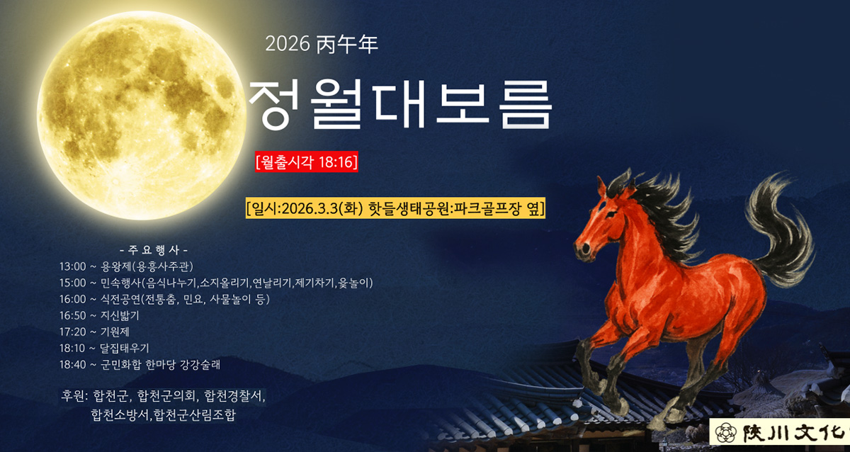2026년 병오년 정월대보름
월출시각 18:16
일시 : 2026. 3. 3.(화) 핫들생태공원 파크골프장 옆
주요행사
13:00 ~ 용왕제(용흥사주관)
15:00 ~ 민속행사(음식나누기, 소지올리기, 연날리기, 제기차기, 윷놀이)
16:00 ~ 식전공연(전통춤, 민요, 사물놀이 등)
16:50 ~ 지신밟기13:00 ~ 용왕제(용흥사주관)
17:20 ~ 기원제
18:10 ~ 달집태우기
18:40 ~ 군민화합 한마당 강강술래
후원 : 합천군, 합천군의회, 합천경찰서, 합천소방서, 합천군산림조합
합천문화제