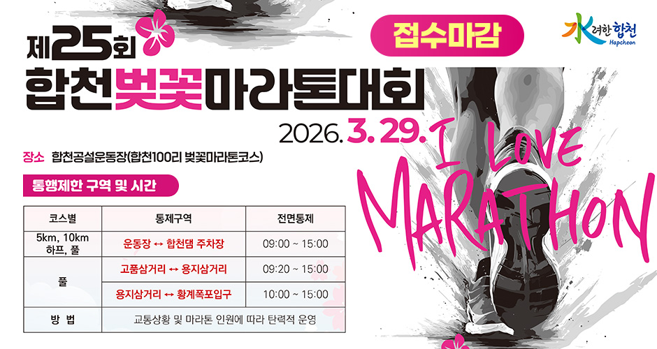 水려한 합천
제25회 합천벚꽃마라톤대회
2026. 3. 29.
접수마감
I LOVE MARATHON
장소 : 합천공설운동장(합천100리 벚꽃마라톤코스)
통행제한구역 및 시간
5km, 10km, 하프, 풀 : 통제구역(운동장 ↔ 합천탬 주차장), 전면통제(09:00 ~ 15:00)
풀 : 통제구역(고품삼거리 ↔ 용지삼거리), 전면통제(09:20 ~ 15:00)
풀 : 통제구역(용지삼거리 ↔ 황계폭포입구), 전면통제(10:00 ~ 15:00)
방법 : 교통상황 및 마나톤 인원에 따라 탄력적 운영