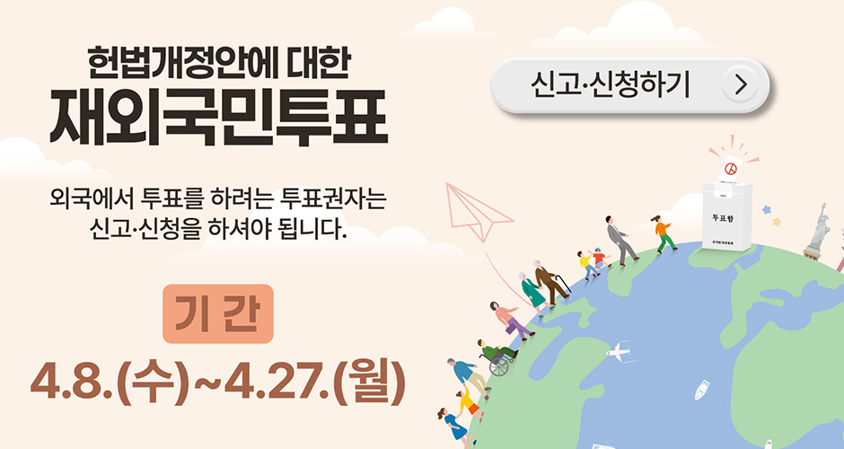 헌법개정안에 대한
재외국민투표
외국에서 투표를 하려는 투표권자는
신고·신청을 하셔야 됩니다.
기간 : 4. 8.(수) ~ 4. 27.(월)
신고·신청하기