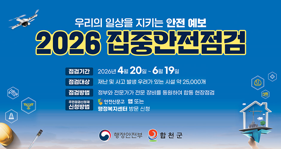 우리의 일상을 지키는 안전 예보
2026 집중안전점검
점검기간 : 2026. 4. 20. ~ 6. 19.
점검대상 : 재난 및 사고 발생 우려가 있는 시설 약 25,000개
점검방법 : 정부와 전문가가 전문 장비를 동원하여 합동 현장점검
주민점검신청제 신청방법 : 안전신문고 앱 또는 행정복지센터 방문 신청
행정안전부, 합천군