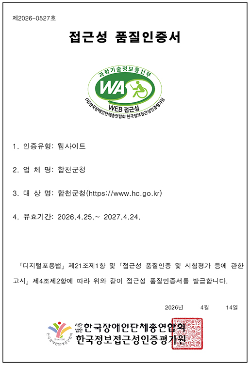 제2026-0527호
  (임시)정보통신접근성 품질인증서
  1.업체명:합천군청
  2.대표자:김윤철
  3.주소:경상남도 합천군 합천읍 동서로 119
  4.인증품목:https://www.hc.go.kr
  5.유효기간:2026.4.25.~ 2027.4.24.
  6.인증의 범위:합천군청 홈페이지
  ※ 곧 「디지털포용법」하위의 접근성 품질인증 고시가 행정예고 및 공포될 예정으로 공포 시점 이전까지 본 임시 품질인증서가 품질인증의 사실을 증명합니다.
  (고시 공포 이후 정식 품질인증서 재발급 예정)
  2026년 04월 14일
  사단법인 한국장애인단체총연합회 한국정보접근성인증평가원