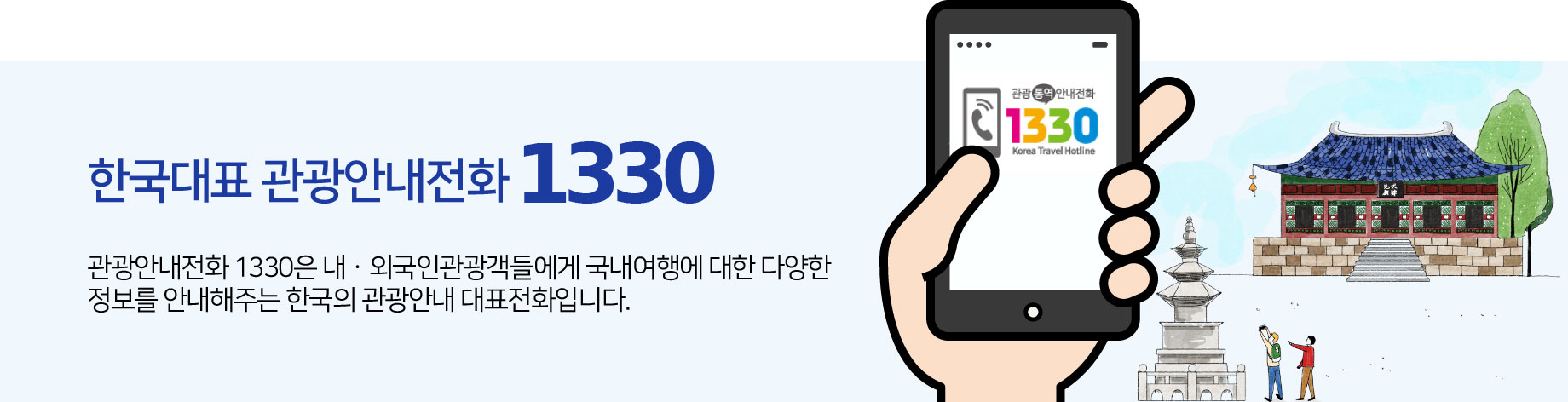 한국대표 관광안내전화 1330. 관광안내전화 1330은 내·외국인관광객들에게 국내여행에 대한 다양한 정보를 안내해주는 한국의 관광안내 대표전화입니다.