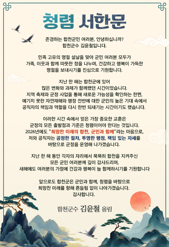 
-  청 렴 서 한 문  -

존경하는 합천군민 여러분 안녕하십니까? 합천군수 김윤철입니다.

민족 고유의 명절 설날을 맞아 군민 여러분 모두가 가족, 이웃과 함께 따뜻한 정을 나누며, 건강하고 행복이 가득한 명절을 보내시기를 진심으로 기원합니다.

지난 한 해는 합천군에 있어 많은 변화와 과제가 함께했던 시간이었습니다. 지역 축제와 군정 사업을 통해 새로운 가능성을 확인하는 한편, 예기치 못한 자연재해와 행정 전반에 대한 군민의 높은 기대 속에서 공직자의 책임과 역할을 다시 한번 되새기는 시간이기도 했습니다. 

이러한 시간 속에서 얻은 가장 중요한 교훈은 군정의 모든 출발점과 기준은 청렴이어야 한다는 것입니다. 2026년에도 희망찬 미래의 합천, 군민과 함께라는 마음으로, 저와 공직자는 공정한 절차, 투명한 행정, 책임 있는 자세를 바탕으로 군정을 운영해 나가겠습니다. 

지난 한 해 동안 각자의 자리에서 묵묵히 합천을 지켜주신 모든 군민 여러분께 깊이 감사드리며, 새해에도 여러분의 가정에 건강과 행복이 늘 함께하시기를 기원합니다. 
앞으로도 합천군은 군민과 함께, 청렴을 바탕으로 희망찬 미래를 향해 흔들림 없이 나아가겠습니다. 


감사합니다.
- 합천군수  김  윤  철  올림 -