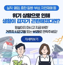 실직·폐업,중한 질병·부상, 자연재해 등
위기 상황으로 인해 생활이 갑자기 곤란해졌다면?
망설이지 마시고 지금 바로! 거주지 시군구청 또는 ☎129로 연락주세요!
CLOSED
자세히보기