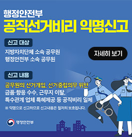 행정안전부 공직선거비리 익명신고
신고 대상
지방자치단체 소속 공무원
행정안전부 소속 공무원
신고 내용
공무원의 선거개입, 선거중립의무 위반
금품·향응 수수, 근무지 이탈,
특수관계 업체 특혜제공 등 공직비리 일체
※익명으로 신고하므로 신고내용은 철저히 보호됩니다
행정안전부
자세히보기