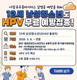 사람유두종바이러스 감염증 예방을 위해
12세 남성청소년도 HPV무료 예방접종!
대상 : 12세 남성청소년(2014년 출생자)
기간 : 2026.5.6. ~ 연중
장소 : 관내 : 합천군보건소(보건지소 유동적 운영) 및 이홍석내과의원
관외 : 국가예방접종 위탁의료기관(예방접종도우미 누리집 : nip.kdca.go.kr 참고)
백신 : HPV 4가 백신
횟수 : 2회 접종(6개워 간격)
qr코드 예방접종도우미 바로가기!
예방접종 관련 정보 및 가까운 위탁의료기관을 확인하세요!
자세히보기