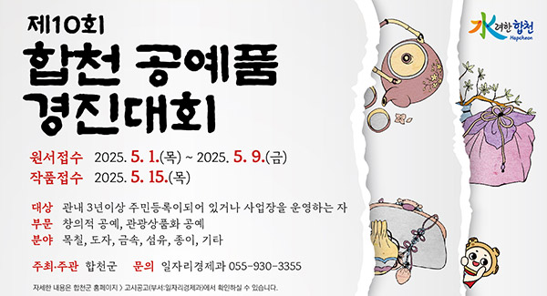 水려한 합천
제10회 합천 공예품 경진대회
원서접수 2025.5.1.목~ 2025.5.9.금
작품접수 2025.5.15.목
대상 관내 3년이상 주민등록이되어 있거나 사업장을 운영하는 자
부문 창의적 공예, 관광상품화 공예
분야 목칠, 도자, 금속, 섬유, 종이, 기타
주최·주관 합천군
문의 일자리경제과 055-930-3344
자세한 내용은 합천군 홈페이지 → 고시공고(부서:일자리경제과)에서 확인하실 수 있습니다.