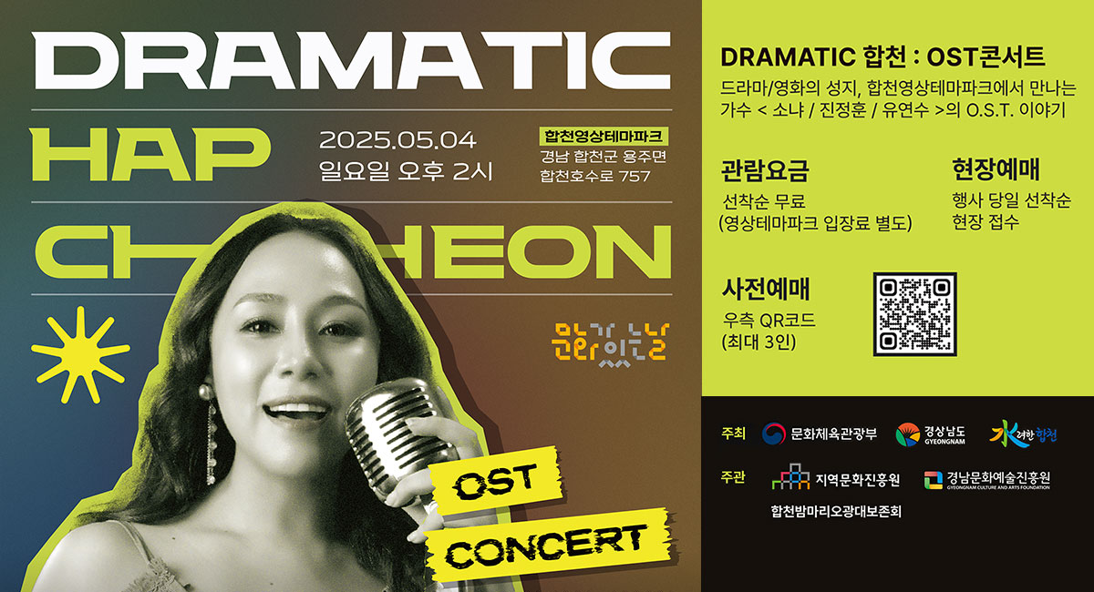 DRAMATIC
합천
2025.05.04 일요일 오후 2시
합천영상테마파크
경남 합천군 용주면 합천호수로 757
DRAMATIC 합천:OST콘서트
드라마/영화의 성지, 합천영상테마파크에서 만나는
가수 소냐/진정훈/유연수의 O.S.T.이야기
관람요금 선착순 무료(영상테마파크 입장료 별도)
현장예매 행사 당일 선착순 현장 접수
사전예매 우측 QR코드(최대 3인)
주최 문화체육관광부 경상남도 수려한합천
주관 지역문화진흥원 경남문화예술진흥원 합천밤마리오광대보존회