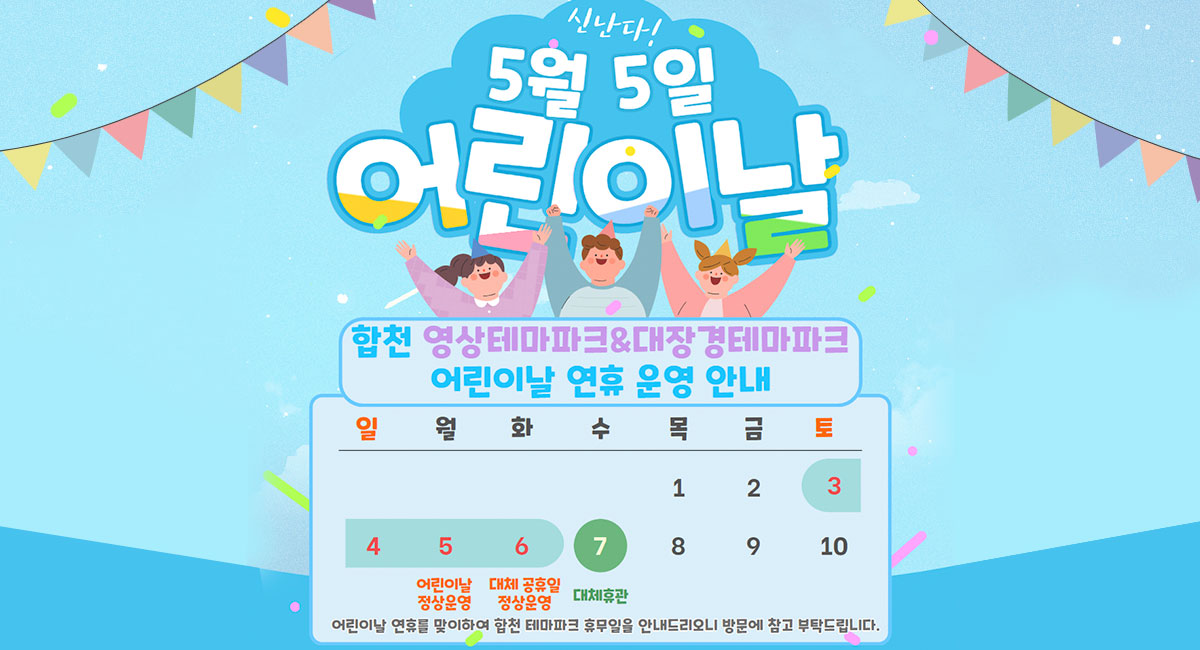 신난다!
5월 5일 어린이날
합천 영상테마파크&대장경테마파크 어린이날 연휴 운영 안내
5 어린이날 정상운영
6 대체 공휴일 정상운영
7 대체휴관
어린이날 연휴를 맞이하여 합천 테마파크 휴무일을 안내드리오니 방문에 참고 부탁드립니다.