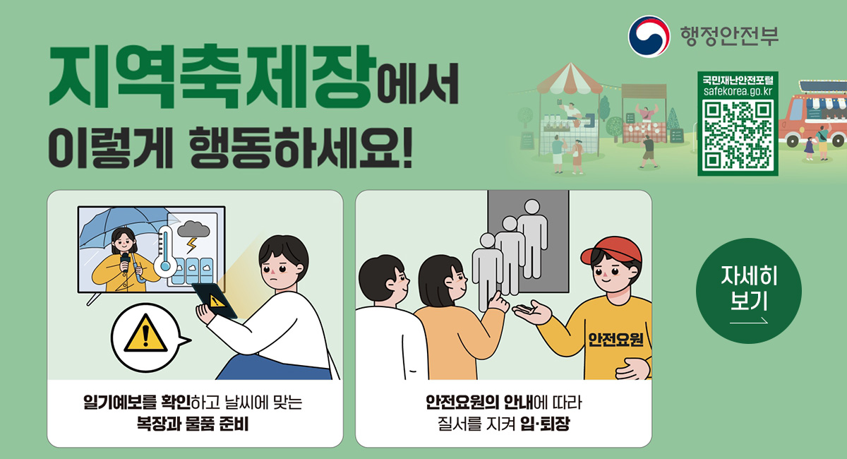 행정안전부
지역축제장에서 이렇세 행동하세요!
일기예보를 확인하고 날씨에 맞는 복장과 물품 준비
안전요원의 안내에 따라 질서를 지켜 입퇴장
QR코드 : 국민재난안전포털 safekorea.go.kr 로 연결됩니다.
자세히보기