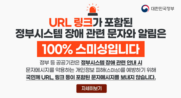 URL 링크가 포함된 정부시스템 장애 관련 문자와 알림은 100%스미싱입니다
정부 등 공공기관은 정부시스템 장애 관련 안내 시 문제메시지를 악용하는 개인정보 피해(스미싱)를 예방하기 위해 국민께 URL, 링크 등이 포함된 문자메시지를 보내지 않습니다.
대한민국정부
자세히보기
