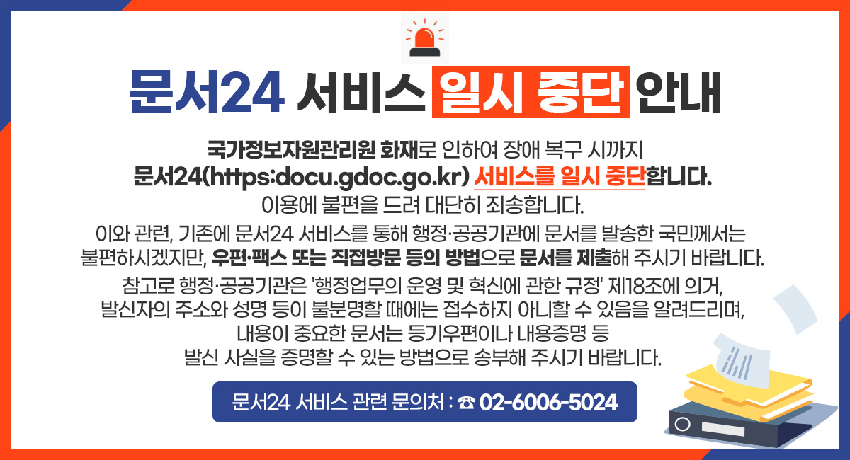 문서24 서비스 일시 중단 안내
국가정보자원관리원 화재로 인하여 장애 복구 시까지
문서24(https:docu.gdoc.go.kr) 서비스를 일시 중단합니다.
이용에 불편을 드려 대단히 죄송합니다.
이와 관련, 기존에 문서24 서비스를 통해 행정·공공기관에 문서를 발송한 국민께서는
불편하시겠지만, 우편·팩스 또는 직접방문 등의 방법으로 문서를 제출해 주시기 바랍니다.
참고로 행정·공공기관은 '행정업무의 운영 및 혁신에 관한 규정' 제18조에 의거,
발신자의 주소와 성명 등이 불분명할 때에는 접수하지 아니할 수 있음을 알려드리며,
내용이 중요한 문서는 등기우편이나 내용증명 등
발신 사실을 증명할 수 있는 방법으로 송부해 주시기 바랍니다.
문서24 서비스 관련 문의처 : ☎ 02-6006-5024