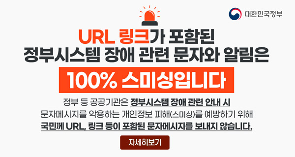 URL 링크가 포함된 정부시스템 장애 관련 문자와 알림은 100%스미싱입니다
정부 등 공공기관은 정부시스템 장애 관련 안내 시 문제메시지를 악용하는 개인정보 피해(스미싱)를 예방하기 위해 국민께 URL, 링크 등이 포함된 문자메시지를 보내지 않습니다.
대한민국정부
자세히보기