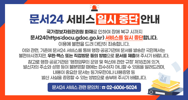 문서24 서비스 일시 중단 안내
국가정보자원관리원 화재로 인하여 장애 복구 시까지
문서24(https:docu.gdoc.go.kr) 서비스를 일시 중단합니다.
이용에 불편을 드려 대단히 죄송합니다.
이와 관련, 기존에 문서24 서비스를 통해 행정·공공기관에 문서를 발송한 국민께서는
불편하시겠지만, 우편·팩스 또는 직접방문 등의 방법으로 문서를 제출해 주시기 바랍니다.
참고로 행정·공공기관은 '행정업무의 운영 및 혁신에 관한 규정' 제18조에 의거,
발신자의 주소와 성명 등이 불분명할 때에는 접수하지 아니할 수 있음을 알려드리며,
내용이 중요한 문서는 등기우편이나 내용증명 등
발신 사실을 증명할 수 있는 방법으로 송부해 주시기 바랍니다.
문서24 서비스 관련 문의처 : ☎ 02-6006-5024
