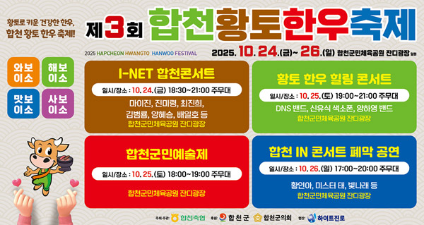 황토로 키운 건강한 한우, 합천 황토 한우 축제!
제3회 합천 황토 한우 축제
2025 HAPCHEON HWANGTO HANWOO FESTIVAL
2025. 10. 24.(금) ~ 26.(일)
합천구민체육공원 잔디광장 일원
와보이소 / 해보이소 / 맛보이소 / 사보이소
- I-NET 합천콘서트
일시/장소 : 10.24.(금) 18:30 ~ 21:00 주무대
마이진, 진미령, 최진희, 김범룡, 양혜승, 배일호 등 합천군민체육공원 잔디광장
- 황토 한우 힐링 콘서트
일시/장소 : 10.25.(토) 19:00 ~ 21:00 주무대
DNS밴드, 신유식 색소폰, 양하연 밴드 합천군민체육공원 잔디광장
- 합천군민예술제
일시/장소 : 10.25.(토) 18:00 ~ 19:00 주무대 합천군민체육공원 잔디광장
- 합천 IN 콘서트 폐막공연
일시/장소 : 10.26.(일) 17:00 ~ 20:00 주무대
황인아, 미스터 태, 빛나래 등 합천군민체육공원 잔디광장
주최주관: 합천축협
후원 : 합천군, 합천군의회
협찬 : 하이트진로
