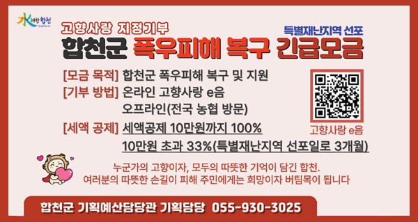 水려한합천
고향사랑 지정기부 특별재난지역 선포
합천군 폭우피해 복구 긴급 모금
모금목적:합천군 폭우피해 복구 및 지원
기부방법:온라은 고향사랑 e음 오프라인(전국 농협 방문)
세액공제:세액공제 10만원까지 100% 10만원 초과 33%(특별재난지역 선포일로 3개월)
누군가의 고향이자, 모두의 따뜻한 기억이 담긴 합천. 여러분의 따뜻한 손길이 피해 주민에게는 희망이자 버팀목이 됩니다
합천군 기획예산담당관 기획담당 055-930-3025
고향사랑 e음(qr코드 바로가기)