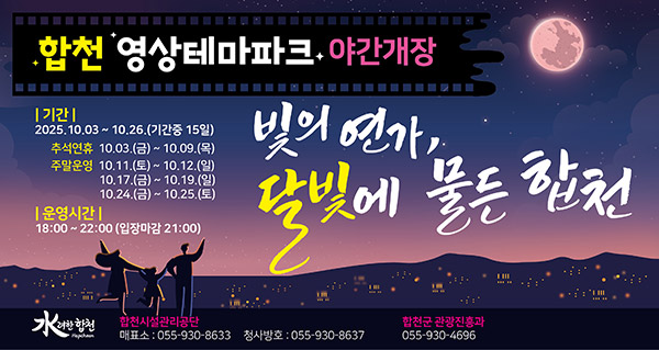 합천 영상테마파크 야간개장
빛의 연가, 달빛에 물든 합천
기간:2025.10.03~10.16.(기간중 15일)
추석연휴 10.03.(금)~10.09.(목)
주말운영 10.11.(토)~10.12.(일)
10.17.(금)~10.19.(일)
10.24.(금)~10.25.(토)
운영시간:18:00~22:00(입장마감 21:00)
합천시설관리공단 매표소:055-930-8633 청사방호:055-930-8637
합천군 관광진흥과 055-930-4696