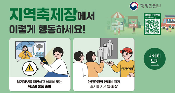 행정안전부
지역축제장에서 이렇세 행동하세요!
일기예보를 확인하고 날씨에 맞는 복장과 물품 준비
안전요원의 안내에 따라 질서를 지켜 입퇴장
QR코드 : 국민재난안전포털 safekorea.go.kr 로 연결됩니다.
자세히보기