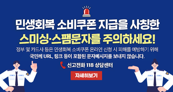 민생회복 소비쿠폰 지급을 사칭한 스미싱·스팸문자를 주의하세요!
정부 및 카드사 등은 민생회복 소비쿠폰 온라인 신청 시 피해를 예방하기 위해 국민께 URL, 링크 등이 포함된 문자메시지를 보내지 않습니다.
신고전화 118 상담센터
자세히보기