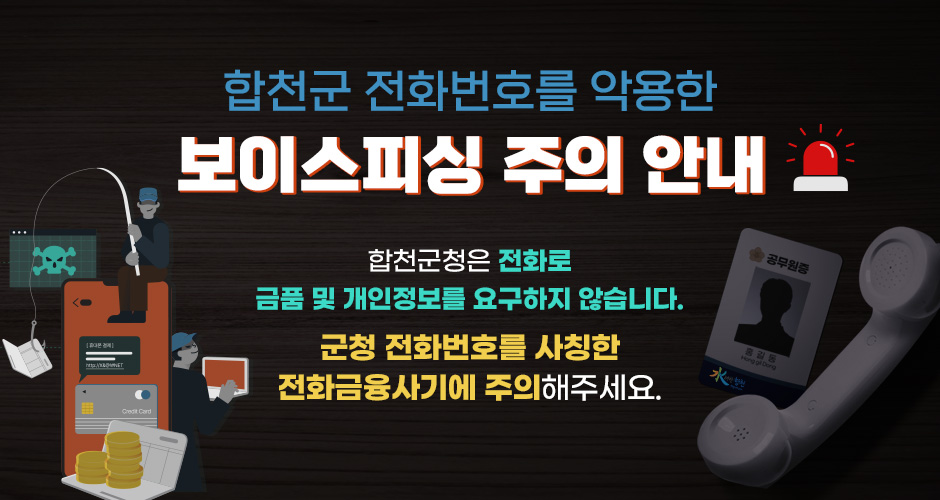 합천군 전화번호를 악용한 보이스피싱 주의 안내
합천군청은 전화로 금품 및 개인정보를 요구하지 않습니다.
군청 전화번호를 사칭한 전화금융사기에 주의해주세요.