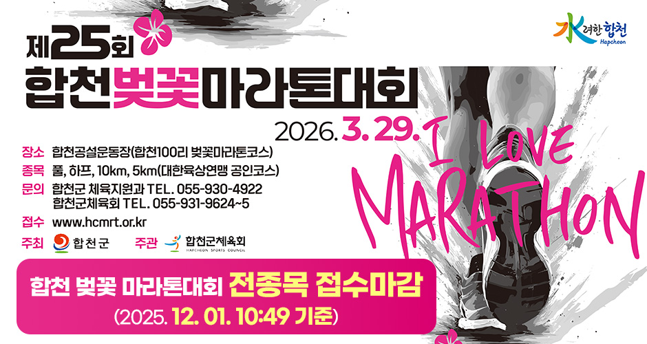 水려한 합천
제25회 합천벚꽃마라톤대회
2026. 3. 29.
I LOVE MARATHON
장소 : 합천공설운동장(합천100리 벚꽃마라톤코스)
종목 : 풀, 하프, 10km, 5km(대한육상연맹 공인코스)
문의 : 합천군 체육지원과 TEL.055-930-4922 l 합천군 체육회 TEL 055-931-9624~5 FAX.055-931-7400
접수 : www.hcmrt.or.kr
주최 : 합천군
주관 : 합천군체육회
합천 벚꽃 마라톤대회 전종목 접수마감
(2025. 12. 01. 10:49 기준)