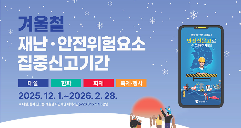 겨울철 재난·안전위험요소 집중신고기간
대설, 한파, 화재, 축제·행사
2025. 12. 1. ~ 2026. 2. 28.
* 대설, 한파 신고는 겨울철 자연재난 대책기간(~2026.3.15.까지) 운영
생활 속 안전 위험요소
안전신문고로 신고해주세요!
안전신문고