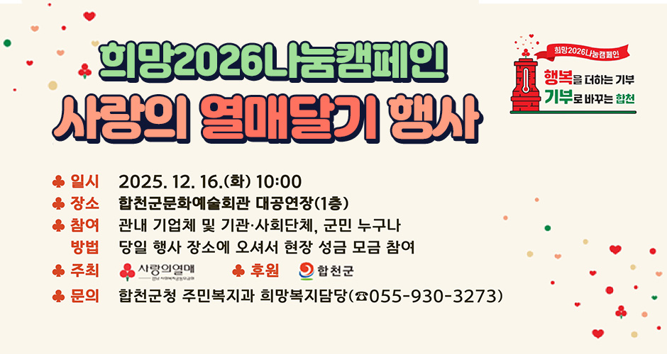 희망 2026 나눔캠페인
행복을 더하는 기부
기부로 바꾸는 합천
희망 2026 나눔캠페인 사랑의 열매달기 행사
일시 : 2025. 12. 16.(화) 10:00
장소 : 합천군문화예술회관 대공연장(1층)
참여방법 : 관내 기업체 및 기관, 사회단체, 군민 누구나
당일 행사 장소에 오셔서 현장 성금 모금 참여
주최 : 경남사회복지공동모금회
후원 : 합천군
문의 : 합천군청 주민복지과 희망복지담당 (055-930-3273)