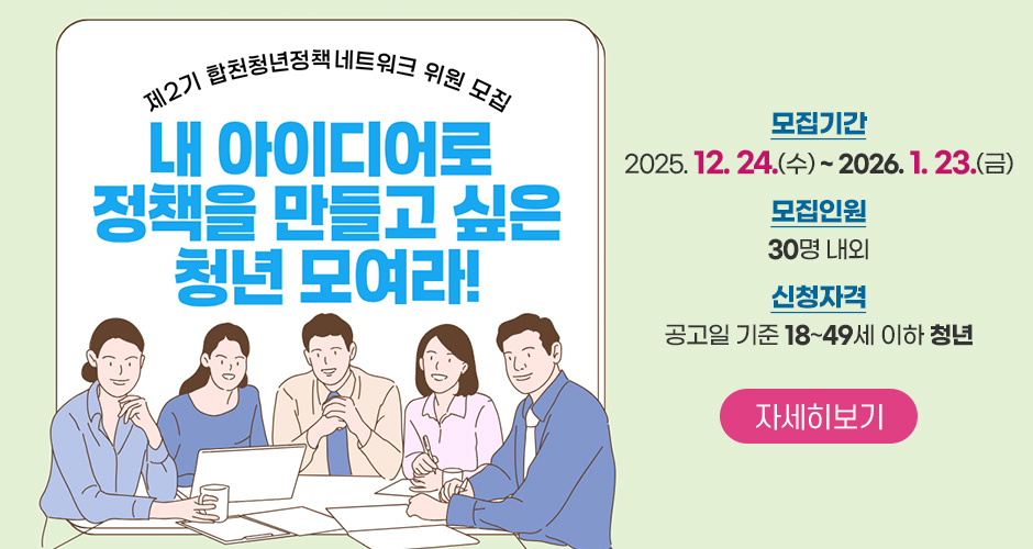 제2기 합천청년정책네트워크 위원 모집
내 아이디어로 정책을 만들고 싶은 청년 모여라!
모집기간 : 2025. 12. 24.(수) ~ 2026. 1. 23.(금)
모집인원 : 30명 내외
신청자격 : 공고일 기준 18~49세 이하 청년
자세히보기