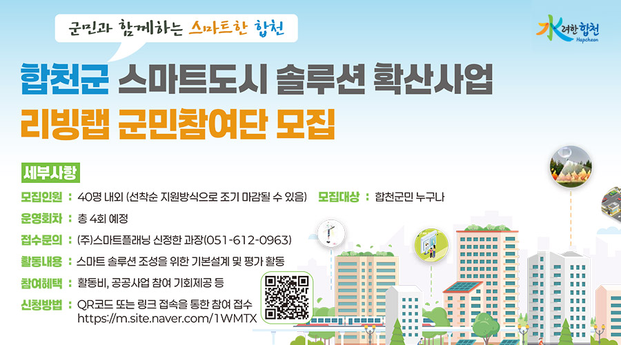 水려한 합천 Hapcheon
군민과 함께하는 스마트한 합천
합천군 스마트도시 솔루션 확산사업
리빙랩 군민참여단 모집
세부사항
모집인원 : 40명 내외 (선착순 지원방식으로 조기 마감될 수 있음)
모집대상 : 합천군민 누구나
운영회차 : 총 4회 예정
접수문의 : (주)스마트플래닝 신정한 과장(051-612-0963)
활동내용 : 스마트 솔루션 조성을 위한 기본설계 및 평가 활동
참여혜택 : 활동비, 공공사업 참여 기회제공 등
신청방법: QR코드 또는 링크 접속을 통한 참여 접수
https://m.site.naver.com/1WMTX(qr코드)