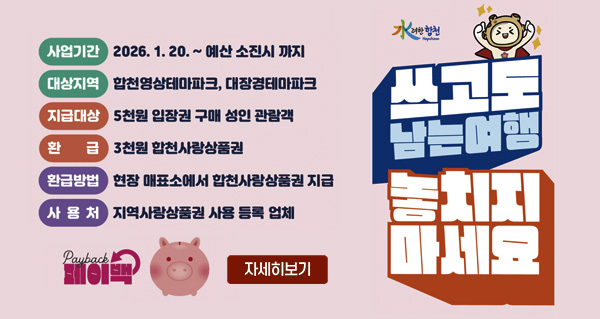 水려한합천 페이백
쓰고도 남는여행 놓치지 마세요
사업기간 2026.1.20.~예산 소진시 까지
대상지역 합천영상테마파크, 대장경테마파크
지급대상 5천원 입장권 구매 성인 관람객
환급 3천원 합천사랑상품권
환급방법 현장 매표소에서 합천사랑상품권 지급
사용처 지역사랑상품권 사용 등록 업체
payback 페이백
자세히보기