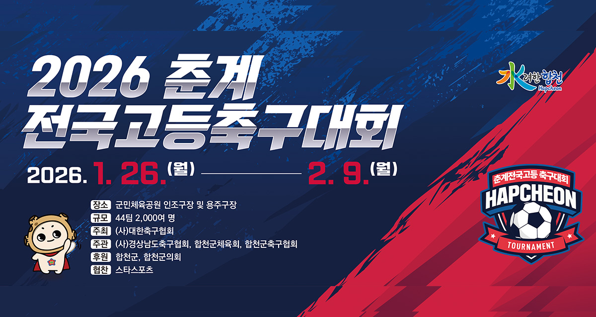 水려한 합천
2026 춘계 전국고등축구대회
2026. 1. 26.(월) ~ 2. 9.(월)
장소 : 군민체육공원 인조구장 및 용주구장
규모 : 44팀 2,000여 명
주최 : (사)대한축구협회
주관 : (사)경상남도축구협회, 합천군체육회, 합천군축구협회
후원 : 합천군, 합천군의회
협찬 : 스타스포츠
춘계전국고등 축구대회
HAPCHEON TOURNAMENT